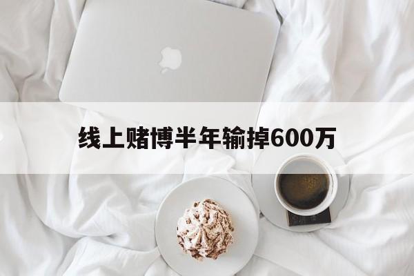 线上赌博半年输掉600万(线上赌博半年输掉600万怎么办)